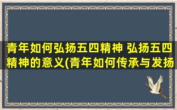 青年如何弘扬五四精神 弘扬五四精神的意义(青年如何传承与发扬五四精神？)